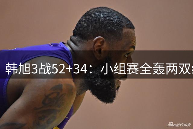 韩旭3战52+34：小组赛全轰两双统治内线 无李月汝成头号大腿